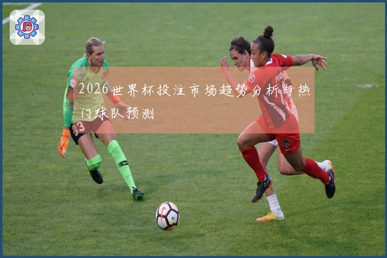 2026世界杯投注市场趋势分析与热门球队预测